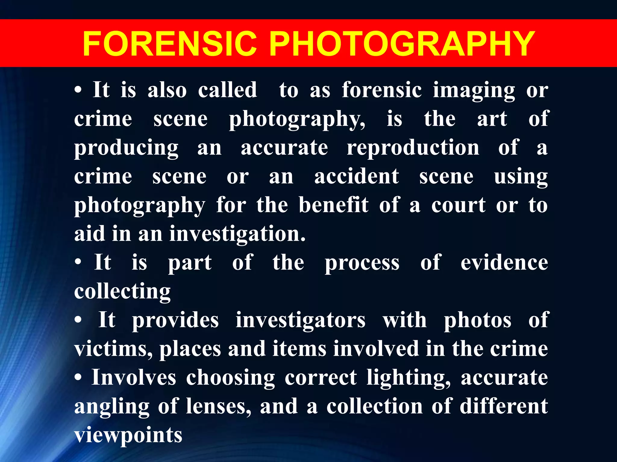 • It is also called to as forensic imaging or
crime scene photography, is the art of
producing an accurate reproduction of a
crime scene or an accident scene using
photography for the benefit of a court or to
aid in an investigation.
• It is part of the process of evidence
collecting
• It provides investigators with photos of
victims, places and items involved in the crime
• Involves choosing correct lighting, accurate
angling of lenses, and a collection of different
viewpoints
FORENSIC PHOTOGRAPHY
 