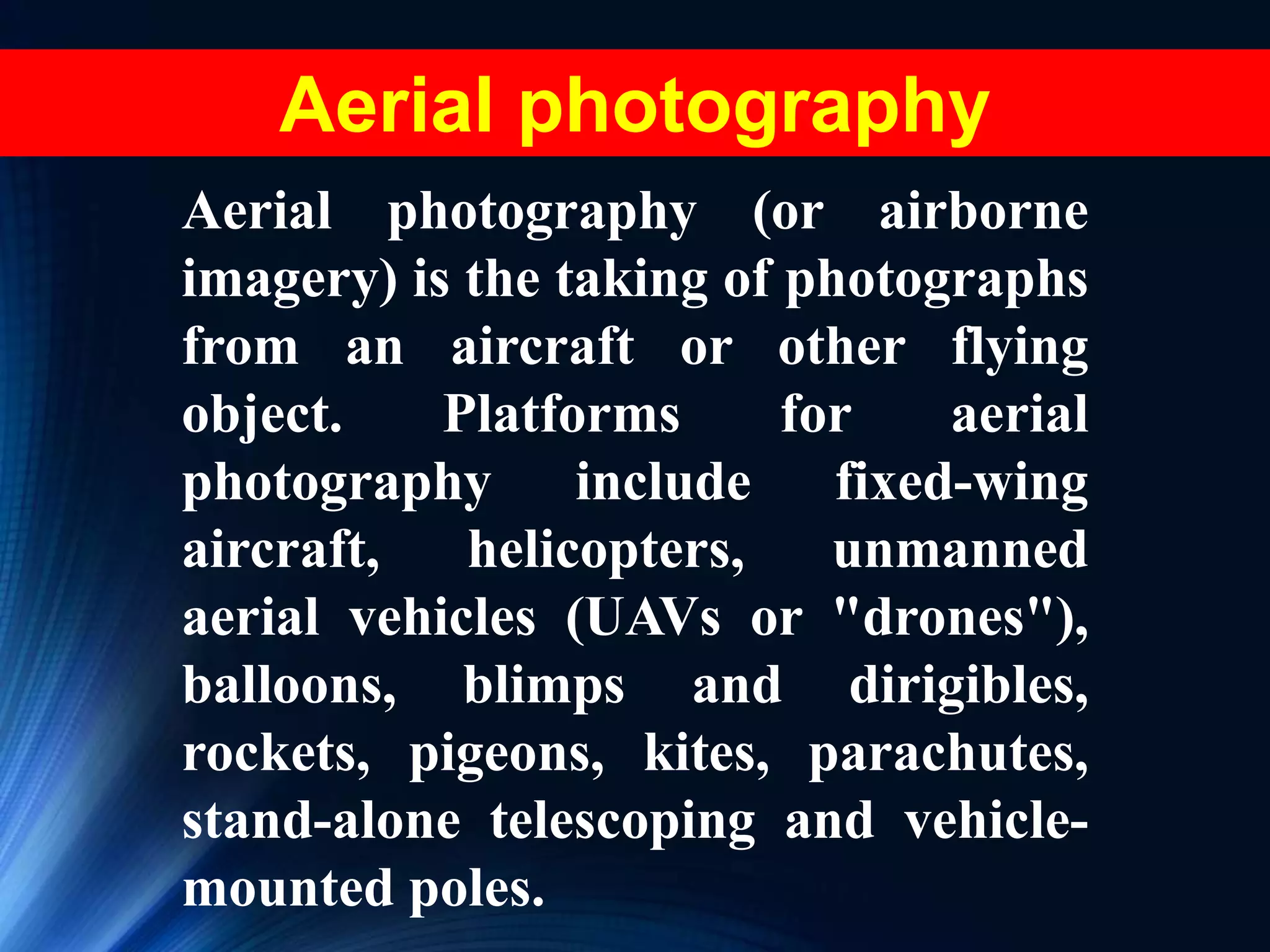 Aerial photography (or airborne
imagery) is the taking of photographs
from an aircraft or other flying
object. Platforms for aerial
photography include fixed-wing
aircraft, helicopters, unmanned
aerial vehicles (UAVs or "drones"),
balloons, blimps and dirigibles,
rockets, pigeons, kites, parachutes,
stand-alone telescoping and vehicle-
mounted poles.
Aerial photography
 