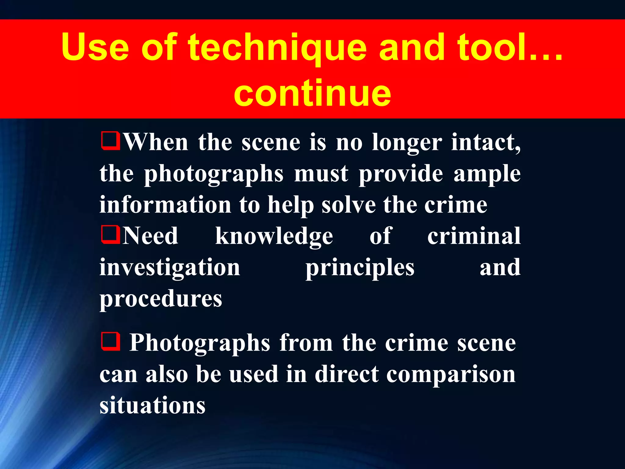  Photographs from the crime scene
can also be used in direct comparison
situations
When the scene is no longer intact,
the photographs must provide ample
information to help solve the crime
Need knowledge of criminal
investigation principles and
procedures
Use of technique and tool…
continue
 