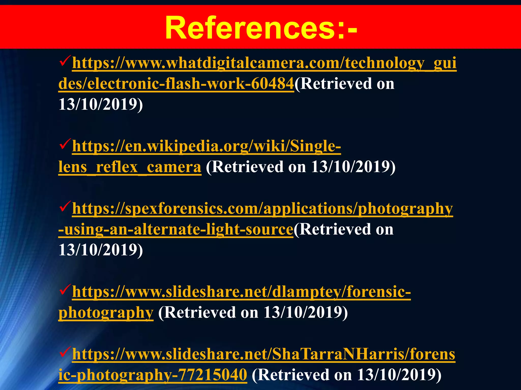 https://www.whatdigitalcamera.com/technology_gui
des/electronic-flash-work-60484(Retrieved on
13/10/2019)
https://en.wikipedia.org/wiki/Single-
lens_reflex_camera (Retrieved on 13/10/2019)
https://spexforensics.com/applications/photography
-using-an-alternate-light-source(Retrieved on
13/10/2019)
https://www.slideshare.net/dlamptey/forensic-
photography (Retrieved on 13/10/2019)
https://www.slideshare.net/ShaTarraNHarris/forens
ic-photography-77215040 (Retrieved on 13/10/2019)
References:-
 