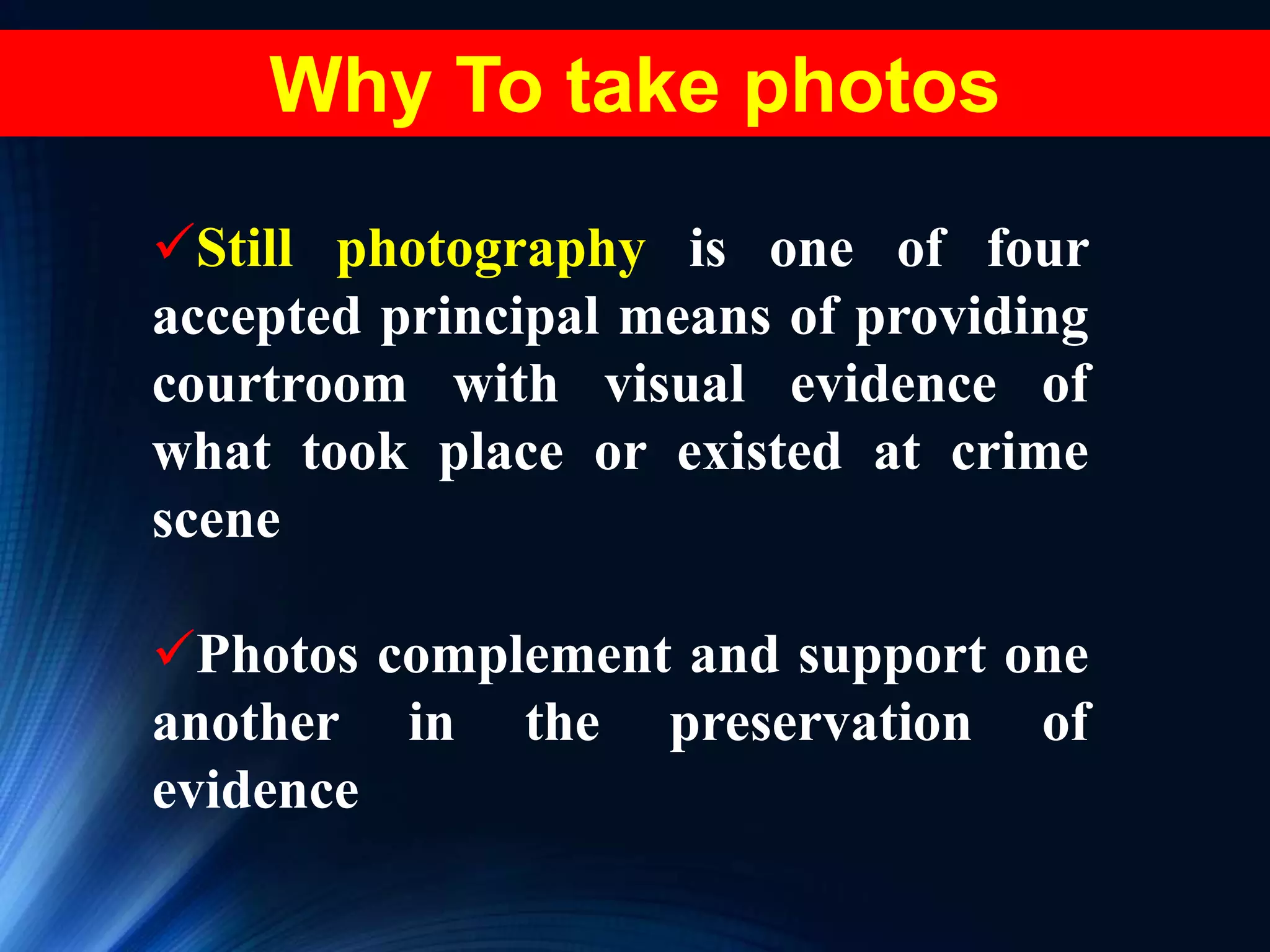 Why To take photos
Still photography is one of four
accepted principal means of providing
courtroom with visual evidence of
what took place or existed at crime
scene
Photos complement and support one
another in the preservation of
evidence
 