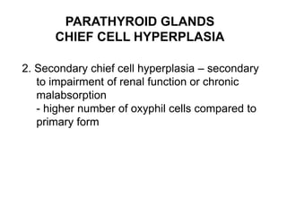 PARATHYROID GLANDS
CHIEF CELL HYPERPLASIA
2. Secondary chief cell hyperplasia – secondary
to impairment of renal function or chronic
malabsorption
- higher number of oxyphil cells compared to
primary form
 