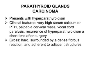 PARATHYROID GLANDS
CARCINOMA
 Presents with hyperparathyroidism
 Clinical features: very high serum calcium or
PTH, palpable cervical mass, vocal cord
paralysis, recurrence of hyperparathyroidism a
short time after surgery
 Gross: hard, surrounded by a dense fibrous
reaction, and adherent to adjacent structures
 
