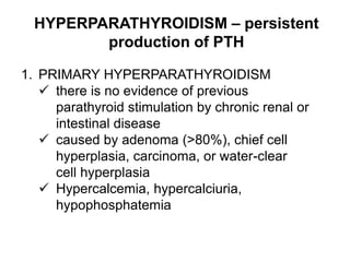 HYPERPARATHYROIDISM – persistent
production of PTH
1. PRIMARY HYPERPARATHYROIDISM
 there is no evidence of previous
parathyroid stimulation by chronic renal or
intestinal disease
 caused by adenoma (>80%), chief cell
hyperplasia, carcinoma, or water-clear
cell hyperplasia
 Hypercalcemia, hypercalciuria,
hypophosphatemia
 