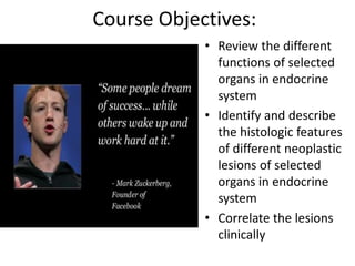 Course Objectives:
• Review the different
functions of selected
organs in endocrine
system
• Identify and describe
the histologic features
of different neoplastic
lesions of selected
organs in endocrine
system
• Correlate the lesions
clinically
 