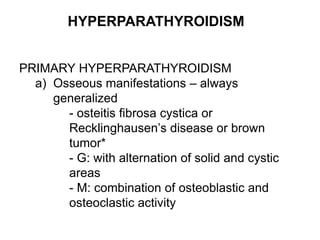 HYPERPARATHYROIDISM
PRIMARY HYPERPARATHYROIDISM
a) Osseous manifestations – always
generalized
- osteitis fibrosa cystica or
Recklinghausen’s disease or brown
tumor*
- G: with alternation of solid and cystic
areas
- M: combination of osteoblastic and
osteoclastic activity
 