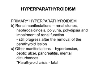 HYPERPARATHYROIDISM
PRIMARY HYPERPARATHYROIDISM
b) Renal manifestations – renal stones,
nephrocalcinosis, polyuria, polydipsia and
impairment of renal function
- still progress after the removal of the
parathyroid lesion
c) Other manifestations – hypertension,
peptic ulcer, pancreatitis, mental
disturbances
*Parathyroid crisis - fatal
 