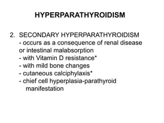 HYPERPARATHYROIDISM
2. SECONDARY HYPERPARATHYROIDISM
- occurs as a consequence of renal disease
or intestinal malabsorption
- with Vitamin D resistance*
- with mild bone changes
- cutaneous calciphylaxis*
- chief cell hyperplasia-parathyroid
manifestation
 