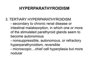 HYPERPARATHYROIDISM
3. TERTIARY HYPERPARATHYROIDISM
- secondary to chronic renal disease or
intestinal malabsorption, in which one or more
of the stimulated parathyroid glands seem to
become autonomous
- nonsuppressible, autonomous, or refractory
hyperparathyroidism, reversible
- microscopic…chief cell hyperplasia but more
nodular
 