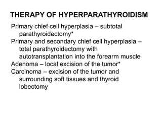 THERAPY OF HYPERPARATHYROIDISM
Primary chief cell hyperplasia – subtotal
parathyroidectomy*
Primary and secondary chief cell hyperplasia –
total parathyroidectomy with
autotransplantation into the forearm muscle
Adenoma – local excision of the tumor*
Carcinoma – excision of the tumor and
surrounding soft tissues and thyroid
lobectomy
 