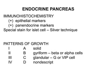 ENDOCRINE PANCREAS
IMMUNOHISTOCHEMISTRY
(+) epithelial markers
(+) panendocrine markers
Special stain for islet cell – Silver technique
PATTERNS OF GROWTH
I A solid
II B gyriform – beta or alpha cells
III C glandular – G or VIP cell
IV D nondescript
 