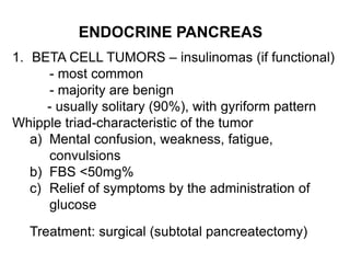 ENDOCRINE PANCREAS
1. BETA CELL TUMORS – insulinomas (if functional)
- most common
- majority are benign
- usually solitary (90%), with gyriform pattern
Whipple triad-characteristic of the tumor
a) Mental confusion, weakness, fatigue,
convulsions
b) FBS <50mg%
c) Relief of symptoms by the administration of
glucose
Treatment: surgical (subtotal pancreatectomy)
 