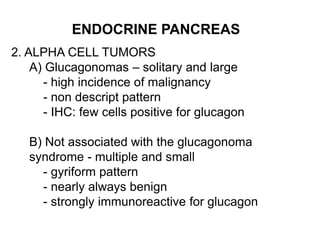ENDOCRINE PANCREAS
2. ALPHA CELL TUMORS
A) Glucagonomas – solitary and large
- high incidence of malignancy
- non descript pattern
- IHC: few cells positive for glucagon
B) Not associated with the glucagonoma
syndrome - multiple and small
- gyriform pattern
- nearly always benign
- strongly immunoreactive for glucagon
 