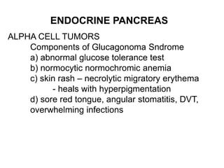 ENDOCRINE PANCREAS
ALPHA CELL TUMORS
Components of Glucagonoma Sndrome
a) abnormal glucose tolerance test
b) normocytic normochromic anemia
c) skin rash – necrolytic migratory erythema
- heals with hyperpigmentation
d) sore red tongue, angular stomatitis, DVT,
overwhelming infections
 