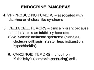 ENDOCRINE PANCREAS
4. VIP-PRODUCING TUMORS – associated with
diarrhea or cholera-like syndrome
5. DELTA CELL TUMORS – clinically silent because
somatostatin is an inhibitory hormone
S/Sx: Somatostatinoma syndrome (diabetes,
cholecystolithiasis, steatorrhea, indigestion,
hypochloridia)
6. CARCINOID TUMORS – arise from
Kulchitsky’s (serotonin-producing) cells
 