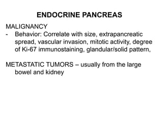 ENDOCRINE PANCREAS
MALIGNANCY
- Behavior: Correlate with size, extrapancreatic
spread, vascular invasion, mitotic activity, degree
of Ki-67 immunostaining, glandular/solid pattern,
METASTATIC TUMORS – usually from the large
bowel and kidney
 