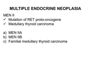 MULTIPLE ENDOCRINE NEOPLASIA
MEN II
 Mutation of RET proto-oncogene
 Medullary thyroid carcinoma
a) MEN IIA
b) MEN IIB
c) Familial medullary thyroid carcinoma
 
