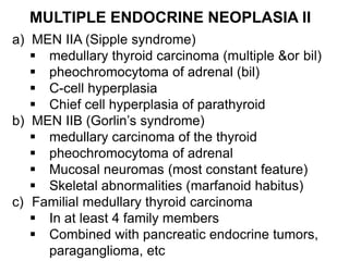 MULTIPLE ENDOCRINE NEOPLASIA II
a) MEN IIA (Sipple syndrome)
 medullary thyroid carcinoma (multiple &or bil)
 pheochromocytoma of adrenal (bil)
 C-cell hyperplasia
 Chief cell hyperplasia of parathyroid
b) MEN IIB (Gorlin’s syndrome)
 medullary carcinoma of the thyroid
 pheochromocytoma of adrenal
 Mucosal neuromas (most constant feature)
 Skeletal abnormalities (marfanoid habitus)
c) Familial medullary thyroid carcinoma
 In at least 4 family members
 Combined with pancreatic endocrine tumors,
paraganglioma, etc
 