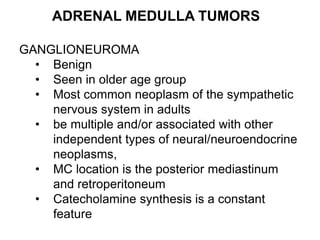 ADRENAL MEDULLA TUMORS
GANGLIONEUROMA
• Benign
• Seen in older age group
• Most common neoplasm of the sympathetic
nervous system in adults
• be multiple and/or associated with other
independent types of neural/neuroendocrine
neoplasms,
• MC location is the posterior mediastinum
and retroperitoneum
• Catecholamine synthesis is a constant
feature
 