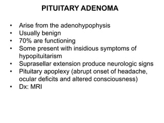 PITUITARY ADENOMA
• Arise from the adenohypophysis
• Usually benign
• 70% are functioning
• Some present with insidious symptoms of
hypopituitarism
• Suprasellar extension produce neurologic signs
• Pituitary apoplexy (abrupt onset of headache,
ocular deficits and altered consciousness)
• Dx: MRI
 