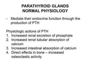 PARATHYROID GLANDS
NORMAL PHYSIOLOGY
- Mediate their endocrine function through the
production of PTH
Physiologic actions of PTH
1. Increased renal excretion of phosphate
2. Increased renal tubular absorption of
calcium
3. Increased intestinal absorption of calcium
4. Direct effects in bone – increased
osteoclastic activity
 