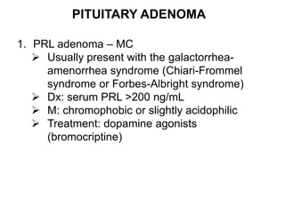 PITUITARY ADENOMA
1. PRL adenoma – MC
 Usually present with the galactorrhea-
amenorrhea syndrome (Chiari-Frommel
syndrome or Forbes-Albright syndrome)
 Dx: serum PRL >200 ng/mL
 M: chromophobic or slightly acidophilic
 Treatment: dopamine agonists
(bromocriptine)
 