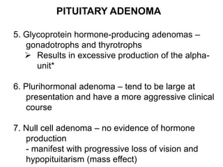 PITUITARY ADENOMA
5. Glycoprotein hormone-producing adenomas –
gonadotrophs and thyrotrophs
 Results in excessive production of the alpha-
unit*
6. Plurihormonal adenoma – tend to be large at
presentation and have a more aggressive clinical
course
7. Null cell adenoma – no evidence of hormone
production
- manifest with progressive loss of vision and
hypopituitarism (mass effect)
 