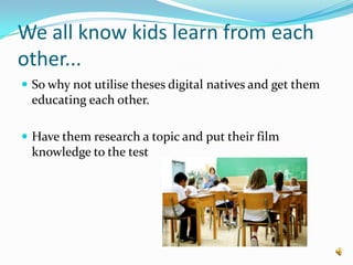 We all know kids learn from each other...So why not utilise theses digital natives and get them educating each other.Have them research a topic and put their film knowledge to the test