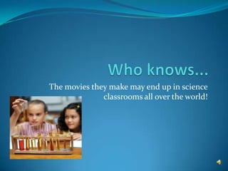 Who knows... The movies they make may end up in science classrooms all over the world!
