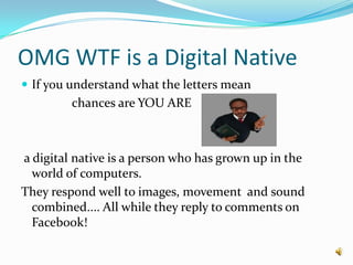 OMG WTF is a Digital NativeIf you understand what the letters mean                chances are YOU ARE a digital native is a person who has grown up in the world of computers.They respond well to images, movement  and sound combined.... All while they reply to comments on Facebook!
