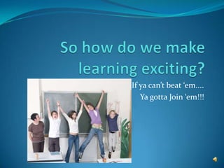 So how do we make learning exciting?If ya can’t beat ‘em....Yagotta Join ‘em!!!