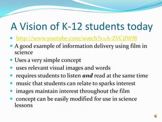  A Vision of K-12 students todayhttp://www.youtube.com/watch?v=A-ZVCjfWf8A good example of information delivery using film in scienceUses a very simple concept uses relevant visual images and words requires students to listen and read at the same time music that students can relate to sparks interest images maintain interest throughout the film concept can be easily modified for use in science lessons