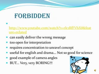  FORBIDDENhttp://www.youtube.com/watch?v=rlc1RfFVhX8&feature=related can easily deliver the wrong message too open for interpretation requires concentration to unravel concept useful for english and drama... Not so good for science good example of camera angles BUT... Very, very BORING!!!