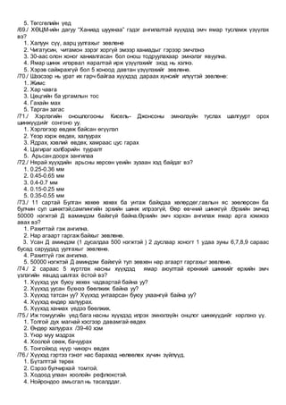 5. Төгсгөлийн үед
/69./ ХӨЦМ-ийн дагуу “Ханиад шуухнаа” гэдэг ангилалтай хүүхдэд эмч ямар тусламж үзүүлэх
вэ?
1. Халуун сүү, аарц уулгахыг зөвлөнө
2. Чигатусин, читамон зэрэг хоргүй эмээр ханиадыг гэрээр эмчлэнэ
3. 30-аас олон хоног ханиалгасан бол онош тодруулахаар эмнэлэг явуулна.
4. Ямар шинж илэрвал яаралтай ирж үзүүлэхийг эхэд нь хэлнэ.
5. Хэрэв сайжрахгүй бол 5 хоноод давтан үзүүлэхийг зөвлөнө.
/70./ Шээсээр нь урат их гарч байгаа хүүхдэд дараах хүнсийг илүүтэй зөвлөнө:
1. Жимс
2. Хар чавга
3. Цөцгийн ба ургамлын тос
4. Гахайн мах
5. Тарган загас
/71./ Хэрлэгийн оношлогооны Кисель- Джонсоны эмнэлзүйн туслах шалгуурт орох
шинжүүдийг сонгоно уу.
1. Хэрлэгээр өвдөж байсан өгүүлэл
2. Үеэр хэрж өвдөх, халуурах
3. Ядрах, хэвлий өвдөх, хамраас цус гарах
4. Цагираг хэлбэрийн тууралт
5. Арьсан доорх зангилаа
/72./ Нярай хүүхдийн арьсны хөрсөн үеийн зузаан хэд байдаг вэ?
1. 0.25-0.36 мм
2. 0.45-0.65 мм
3. 0.4-0.7 мм
4. 0.15-0.25 мм
5. 0.35-0.55 мм
/73./ 11 сартай Булган хөхөө хөхөх ба унтаж байхдаа хөлөрдөг,гавлын яс зөөлөрсөн ба
булчин сул шинжтэй,сампингийн эрхийн шинж илрээгүй, Өөр өвчний шинжгүй .Өрхийн эмчид
50000 нэгжтэй Д ваминдэм байхгүй байна.Өрхийн эмч хэрхэн ангилаж ямар арга хэмжээ
авах вэ?
1. Рахиттай гэж ангилна.
2. Нар агаарт гаргаж байхыг зөвлөнө.
3. Усан Д аминдэм (1 дусалдаа 500 нэгжтэй ) 2 дуслаар хоногт 1 удаа зуны 6,7,8,9 сараас
бусад саруудад уулгахыг зөвлөнө.
4. Рахитгүй гэж ангилна.
5. 50000 нэгжтэй Д аминдэм байхгүй тул зөвхөн нар агаарт гаргахыг зөвлөнө.
/74./ 2 сараас 5 хүртлэх насны хүүхдэд ямар аюултай ерөнхий шинжийг өрхийн эмч
үзлэгийн явцад шалгах ёстой вэ?
1. Хүүхэд уух буюу хөхөх чадвартай байна уу?
2. Хүүхэд уусан бүхнээ бөөлжиж байна уу?
3. Хүүхэд татсан уу? Хүүхэд унтаарсан буюу ухаангүй байна уу?
4. Хүүхэд өндөр халуурах.
5. Хүүхэд ханиах үедээ бөөлжих.
/75./ Иж томуугийн үед бага насны хүүхдэд илрэх эмнэлзүйн онцлог шинжүүдийг нэрлэнэ үү.
1. Толгой дух магнай хэсгээр давамгай өвдөх
2. Өндөр халуурах /39-40 хэм
3. Үнэр муу мэдрэх
4. Хоолой сөөж, бачуурах
5. Тонгойход нүүр чинэрч өвдөх
/76./ Хүүхэд гэртээ гэнэт нас барахад нөлөөлөх хүчин зүйлүүд.
1. Бүтэлттэй төрөх
2. Сэрээ булчирхай томтой.
3. Ходоод улаан хоолойн рефлюкстэй.
4. Нойрондоо амьсгал нь тасалддаг.
 