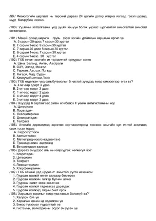 /99./ Физиологийн шарлалт нь төрсний дараах 24 цагийн дотор илэрнэ яагаад гэвэл цусанд
шууд билирубин ихэснэ.
/100./ Уушгины хатгалгааны үед уушги хөшүүн болох учраас шуугиантай амьсгалтай амьсгал
сонсогдоно.
/101./ Манай оронд шарилж лууль зэрэг хогийн ургамлын харшлын оргил үе
A. 5 сарын 20-доос 7 сарын 30 хүртэл
B. 7 сарын 1-нээс 9 сарын 30 хүртэл
C. 7 сарын 20-доос 8 сарын 30 хүртэл
D. 6 сарын 1-нээс 7 сарын 30 хүртэл
E. 4 сарын 1-нээс 20 хүртэл
/102./ ГХБ өвчин хамгийн их тархалттай орнуудыг сонго
A. Шинэ Зеланд, Англи, Австрали
B. ОХУ, Хятад, Монгол
C. Герман, Австри, Польш
D. Нигери, Чад, Судан
E. Кампучи,Вьетнам,Лаос
/103./ ГХБ хөдөлсөн үед сальбутамолыг 5 настай хүүхдэд ямар хэмжээгээр өгөх вэ?
A. 4 мг-аар өдөрт 3 удаа
B. 2 мг-аар өдөрт 3 удаа
C. 1 мг-аар өдөрт 2 удаа
D. 4 мг-аар өдөрт 4 удаа
E. 3 мг-аар өдөрт 3 удаа
/104./ Хүүхдэд 6 сартайгаас эхлэн өгч болох II үеийн антигистамины нэр
A. Цитеризин
B. Лоратадин
C. Левоцитеризин
D. Дезлоратадин
E. Телфаст
/105./ Атопийн дерматитэд хэрэглэх кортикостероид тосноос хамгийн сул хүчтэй ангилалд
орох тосыг нэрлэ:
A. Гидрокортизон
B. Аклометазон
C. Метилпреднизолон(адвантан)
D. Триамценолан ацетонид
E. Бетаметазон валерат
/106./ Дараах эмүүдээс аль нь нойрсуулах нөлөөгүй вэ?
1. Кларотадин
2. Цитеризин
3. Телфаст
4. Левоцитеризин
5. Хлорфенирамин
/107./ ГХБ өвчний үед шуугиант амьсгал үүсэх механизм
1. Гуурсан хоолой өтгөн салсаар бөглөрөх
2. Гуурсан хоолойн гилгэр булчин агчих
3. Гуурсны салст хөөж хавагнах
4. Гуурсан хоолой гаднаасаа дарагдах
5. Гуурсан хоолойд гадны биет орох
/108./ Харшлын сорилыг ямар үед тавьж болохгүй вэ?
1. Халуурч буй үе
2. Харшлын өвчин ид хөдөлсөн үе
3. Биеэр түгээмэл тууралттай үе
4. Гистамин, лейкотриены эсрэг эм уусан үе
 