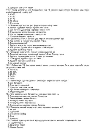 5. Цусархаг хам шинж гарах
/118./ Төмөр дутагдлын цус багадалтын үед Hb хэмжээ хэдэн г/л-ээс багассан үед улаан
эсийн бэлдмэлийг сэлбэх вэ?
1. 41-50
2. 51-60
3. 61-70
4. 40-с бага
5. 71-с дээш
/119./ Хамраас цус алдсан үед үзүүлэх яаралтай тусламж
1. Толгой гэдийлгэж хамарт хүйтэн жин тавих
2. Цус тогтоох уусмалаар норгосон чихээс хийх
3. Судасны нэвтрэмж багасгах эм хэрэглэх
4. Цус тогтонгшил сайжруулах эм хэрэглэх
5. Дааврын бэлдмэл хэрэглэх
/120./ Шенлейн-Хенохын өвчний үед тууралт ямар онцлогтой вэ?
1. Гар хөлийн 2 талаар тэгш хэмтэй туурна
2. Дарахад арилахгүй
3. Тууралт ариласны дараа хөнгөн нөсөө үлдэнэ
4. Нэг дор янз бүрийн өнгөтэй тууралт ажиглагдана
5. Тууралт бүх биеэр гарна
/121./ Цусархаг эмзэгшлийн тууралт ямар онцлогтой вэ
1. Тодорхой шалтгаан нөлөөлсний дараа 1-2 цаг болоод гарна
2. Тууралт хэдэн өдрөөс хэдэн 7 хоног үргэлжилнэ
3. Салстуудад тууралт гарах нь элбэг
4. Тууралт ихэвчлэн загатнана
5. Ул мөргүй арилна
/122./ Сийвэнгийн VIII факторын хэмжээ ямар түвшинд хүрэхэд бага зэрэг гэмтлийн дараа
цус удаан гоожих вэ?
1. 100-50%
2. 50-20%
3. 20-5%
4. 5-1%
5. 1-0%
/123./ Төлжилтгүй цус багадалтын эмнэлзүйн сөрөг гол шинж тэмдэг
1. Цус багадалт
2. Элэг дэлүү томрохгүй
3. Цусархаг хам шинж гарах
4. Тунгалгийн булчирхай томрохгүй
5. Өндөр халуурах
/124./ Цус задралын цус багадалтын үед гарах өөрчлөлт нь
1. Эритроцитын амьдрах хугацаа богиносох
2. Гемоглобины хэмжээ багасах
3. Ретикулоцитийн тоо ихсэх
4. Ретикулоцитийн тоо багасах
5. Эритроцитын амьдрах хугацаа багасах
/125./ Геморрагический васкулитыг ямар зарчмаар ангилдаг вэ?
1. Үе шат
2. Идэвхжил
3. Эмнэлзүйн хэлбэр
4. Явц
5. Хүндрэл
/126./ Элэгний архаг үрэвсэлтэй хүүхэд дараах хоолноос хамгийн тохиромжтойг заа
A. Сүүтэй будаа
B. Цөцгийтэй тараг
C. Ээдэм, бяслаг
 