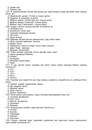 D. Үхрийн мах
E. Тахианы мах
/127./ B төлөвлөгөөгөөр эмчилж буй хүүхэд ууж чадах болмогц ямар шингэнийг ямар тунгаар
уулгах вэ?
A. Физиологийн уусмал 10 мл/кг-д тооцон уулгах
B. Буцалсан ус хүссэнээр нь уулгах
C. ШСД-ны уусмал 10 мл/кг-аар цагт тооцож уулгах
D. ШСД-ны уусмал 5 мл/кг/цагт тооцож уулгах
E. Мойлны шүүс 5 мл/кг/хоногт тооцож уулгах
/128./ Анхдагч гастрит үүсэхэд хамгийн их нөлөөтэй нь:
A. Эм байнга уух
B. Хооллолтын хүчин зүйл
C. Гэдэсний халдвараар өвчлөх
D. Эрт унтах
E. Чихэр их идэх
/129./ Шархлаа өвчний рентген шинжилгээнд шууд илрэх шинж:
A. Дээд гэдэсний хөдөлгөөн түргэсэх
B. Шүүрэл ихсэх
C. Ходоодноос тодосгогч бодис түргэн гарах, хоосрох
D. Шарх “Ниша” харагдах
E. Булцуунд зогсонгиших
/130./ Улаан хоолойн үрэвслийг илтгэх хамгийн чухал шинж
A. Идсэн ууснаараа бөөлжих
B. Огиулах
C. Зогисуулах
D. Өвчүүний араар өвдөх
E. Турах
/131./ 6 сар хүртэлх насны хүүхдийн жин хоногт хэдэн грамм нэмэгдэж байвал тураалд
орохгүй вэ?
A. 5.0 г
B. 10.0 г
C. 15.0 г
D. 20.0 г
E. 25-30.0 г
/132./ Аюулхай дор өвдөлттэй үед чанд авианы шинжилгээ, оношилгооны ач холбогдол бага
өвчин:
A. Цөсний хүүдийн хөдөлгөөний хямрал
B. Цөс чулуужих өвчин
C. Шархлаа өвчин
D. Архаг гепатит
E. Цочмог панкреатит
/133./ Хепатоцитын цитоплазмын сарьс гэмтэхэд ямар фермент ихсэх вэ?
A. Хүчиллэг фосфатаза
B. Алат, Асат
C. Шүлтлэг фосфатаза
D. Урокиназа
E. Нуклеаза
/134./ Ходоод-улаан хоолойн сөрөг урсгалыг багасгах нь
A. Но-шпа
B. Атропин
C. Папаверин
D. Церукал
E. Анестезин
/135./ Бүдүүн гэдэсний архаг үрэвслийн сэдрэлтийн үед нүүрс-усыг насны хэрэгцээнээс
хэдэн хувиар хязгаарлах вэ?
 