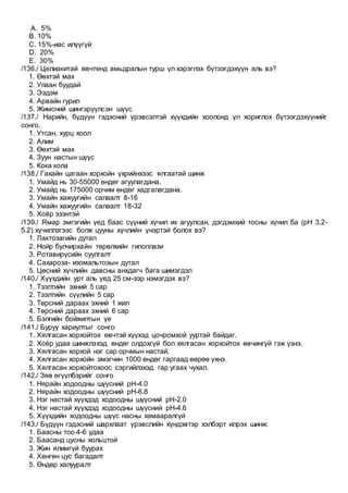 A. 5%
B. 10%
C. 15%-иас илүүгүй
D. 20%
E. 30%
/136./ Целиакитай өвчтөнд амьдралын турш үл хэрэглэх бүтээгдэхүүн аль вэ?
1. Өөхтэй мах
2. Улаан буудай
3. Ээдэм
4. Арвайн гурил
5. Жимсний шингэрүүлсэн шүүс
/137./ Нарийн, бүдүүн гэдэсний үрэвсэлтэй хүүхдийн хоолонд үл хориглох бүтээгдэхүүнийг
сонго.
1. Утсан, хурц хоол
2. Алим
3. Өөхтэй мах
4. Зуун настын шүүс
5. Кока кола
/138./ Гахайн цагаан хорхойн үхрийнхээс ялгаатай шинж
1. Умайд нь 30-55000 өндөг агуулагдана.
2. Умайд нь 175000 орчим өндөг хадгалагдана.
3. Умайн хажуугийн салаалт 8-16
4. Умайн хажуугийн салаалт 18-32
5. Хоёр эзэнтэй
/139./ Ямар эмгэгийн үед баас сүүний хүчил их агуулсан, дэгдэмхий тосны хүчил ба (pH 3.2-
5.2) хүчиллэгээс болж цууны хүчлийн үнэртэй болох вэ?
1. Лактозагийн дутал
2. Нойр булчирхайн төрөлхийн гипоплази
3. Ротавирүсийн суулгалт
4. Сахароза- изомальтозын дутал
5. Цөсний хүчлийн давсны анхдагч бага шимэгдэл
/140./ Хүүхдийн урт аль үед 25 см-ээр нэмэгдэх вэ?
1. Тээлтийн эхний 5 сар
2. Тээлтийн сүүлийн 5 сар
3. Төрсний дараах эхний 1 жил
4. Төрсний дараах эхний 6 сар
5. Бэлгийн бойжилтын үе
/141./ Буруу хариултыг сонго
1. Хялгасан хорхойтох өвчтэй хүүхэд цочромхой ууртай байдаг.
2. Хоёр удаа шинжлэхэд өндөг олдохгүй бол хялгасан хорхойтох өвчингүй гэж үзнэ.
3. Хялгасан хорхой нэг сар орчмын настай.
4. Хялгасан хорхойн эмэгчин 1000 өндөг гаргаад өөрөө үхнэ.
5. Хялгасан хорхойтохоос сэргийлэхэд гар угаах чухал.
/142./ Зөв өгүүлбэрийг сонго
1. Нярайн ходоодны шүүсний pH-4.0
2. Нярайн ходоодны шүүсний pH-6.8
3. Нэг настай хүүхдэд ходоодны шүүсний pH-2.0
4. Нэг настай хүүхдэд ходоодны шүүсний pH-4.6
5. Хүүхдийн ходоодны шүүс насны хамааралгүй
/143./ Бүдүүн гэдэсний шархлаат үрэвслийн хүндэвтэр хэлбэрт илрэх шинж:
1. Баасны тоо 4-6 удаа
2. Баасанд цусны хольцтой
3. Жин ялимгүй буурах
4. Хөнгөн цус багадалт
5. Өндөр халууралт
 