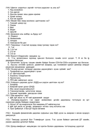 /144./ Шингэн алдалтын зэргийг тогтоох үндэслэл нь аль вэ?
1. Нүд хонхойсон
2. Уух дургүй
3. Арьсны хуниас маш удаан арилна
4. Зулай хонхор
5. Хэл ам хуурай
/145./ Өмхий биж ямар хоолноос шалтгаалах вэ?
1. Үнээний цэвэр сүү
2. Ээдэм
3. Мах
4. Өндөг
5. Цөцгий
/146./ Доорхоос аль хэлбэр нь буруу вэ?
A. Олдмол
B. Нөлөөллийн
C. Аяндаа
D. Хавсарсан ба дан
/147./ Тималиныг 4 настай хүүхдэд ямар тунгаар тарих вэ?
A. 1 мг
B. 1,5-2 мг
C. 2-3 мг
D. 3-5 мг
/148./ Вискотт-Олдричийн хамшинж нь:
A. 11-р хромосомын хүрээнд хувьсал болсноос генийн согог үүсдэг. Т, В эс ба Ig
даамжран багасдаг
B. Тунгалгийн эд Ig-ны түвшин хэвийн байдаг боловч CD4 ба CD8-н агууламж эрс багасна.
C. Арьсны атопийн үрэвсэл, дахимтгай халдвар, цус гоожимхой гурвал шинжээр илэрдэг
рецессив хэвшинжээр удамшдаг.
/149./ Эх-ихэс-ургаас ялгардаг дархлаа дарангуйлагч хүчин зүйлийг заа?
1. Трофобластын дарангуйлагч хүчин
2. α1 -фетопротейн
3. Хорионы гонадотропин
4. Прогестрон,
5. ПГЕ-ийн нийлэгжил ихсэх
/150./ Хоёрдогч дархлаа дутал (ХДД)-ын үндсэн шалтгаан юу вэ?
1. Халдвар
2. Бөөрний архаг дутал (БАД)
3. Мэс засал мэдээгүйжүүлэлт
4. Глюкокортикойд, цитостатик эмүүд
5. Зүрхний төрөлхийн хавсарсан гажиг
/151./ Зөв хариултыг заа?
1. IgM, IgA ихсэх нь АГ-ний идэвхжлийг заадаг
2. (Халдвар,хордлого г.м) сөрөг нөлөөллөөс ургийн дархлааны тогтолцоо их эрт
сэдээгдэж умайд байхдаа мэдрэгжинэ
3. Нэгэнт АГ-нд мэдрэгжсэн бол өвөрмөц АТ нийлэгжүүлнэ
4. IgM, IgA ихсэх нь ургийн халдварыг нотлох ганц нотолгоо юм
5. Ураг зулбахгүй л бол ДТ бүрэн хөгжинө
/152./ Хүүхдийн физиологийн дархлаа сулралын үед ХДД үүсэх нь амархан ч өвчин хүндэрч
ужиграхгүй.
/153./ Тимоцид үүсэхгүй бол Т-лимфоцит үүснэ. Т-эс үүсэж байвал шингэний ДТ хэвийн,
учраас дархлаа дуталгүй байна.
/154./ Дэлүү-лимфоцит нөөцлөгдөх гол эрхтэн боловч дархлааны тогтолцоонд үүрэггүй
 