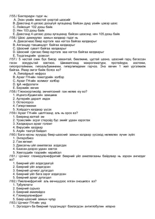 /155./ Бактериури гэдэг нь:
A. Эхэн үеийн хөөстэй үнэртэй шээсийг
B. Давсганд 4 цагаас доошгүй хугацаанд байсан дунд үеийн цэвэр шээс
C. Лейкоцит 102 дээш байх
D. Нян 103 дээш байх
E. Давсганд 4 цагаас дээш хугацаанд байсан шээсэнд нян 105 дээш байх
/156./ Шээс дамжуулах замын халдвар гэдэг нь
A. Давсагнаас бөөр хүртэлх хаа нэгтээ байгаа халдварыг
B. Аяганцар тэвшинцэрт байгаа халдварыг
C. Шээсний сувагт байгаа халдварыг
D. Шээсний сувгаас бөөр хүртэлх хаа нэгтээ байгаа халдварыг
E. Түүдгэнцрийн үрэвсэл
/157./ 5 настай охин бүх биеэр хавантай, бөөлжинө, цустай шээнэ, шээсний гарц багассан
гэсэн зовуурьтай хэвтжээ. Шинжилгээнд макрогематури, протейнури, азотеми,
гипопротейнеми, гипоальбуминеми, гиперлипидеми гарчээ. Энэ өвчин 1 жил үргэлжилж
байгаа. Ямар эмгэг байж болох вэ?
A. Липойдный нефроз
B. Архаг ГН-ийн гематурийн хэлбэр
C. Архаг ГН-ийн холимог хэлбэр
D. IgA нефропати
E. Бержийн өвчин
/158./ Глюкокортикойд эмчилгээний гаж нөлөө юу вэ?
1. Иценго-Кушингийн хамшинж
2. Артерийн даралт ихдэх
3. Остеопороз
4. Гипергликеми
5. Хоёрдогч халдвар үүсэх
/159./ Архаг ГН-ийн шалтгаанд аль нь орох вэ?
1. Бөөрөнд халтай эм
2. Үрэвслийн эсрэг стеройд бус эмийг удаан хэрэглэх
3. Халдварын архаг голомт
4. Вирүсийн халдвар
5. Ахуйн таагүй байдал
/160./ Бага насны хүүхдэд бөөр-шээсний замын халдвар үүсэхэд нөлөөлөх хүчин зүйл:
1. Энтеробиоз
2. Гаж хөгжил
3. Давсагны үйл ажиллагаа алдагдах
4. Баасан дээрээ удаан хэвтэх
5. Хөвгүүдийн тээрхийн нарийсал
/161./ Цочмог гломерулонефритийг бөөрний үйл ажиллагааны байдлаар нь хэрхэн ангилдаг
вэ?
1. Бөөрний үйл алдагдаагүй
2. Бөөрний үйл алдагдсан
3. Бөөрний цочмог дутагдал
4. Бөөрний үйл бага зэрэг алдагдсан
5. Бөөрний архаг дутагдал
/162./ Пиелонефритийг аль өвчнүүдээс ялган оношилох вэ?
1. Тубулопати
2. Бөөрний сүрьеэ
3. Бөөрний амилойдоз
4. Гломерулонефрит
5. Бөөр-шээсний замын чулуу
/163./ Цочмог ГН-ийн үед
1. Эргэлдэгч ба бөөрний түүдгэнцэрт бэхлэгдсэн антиглобулин илэрнэ
 