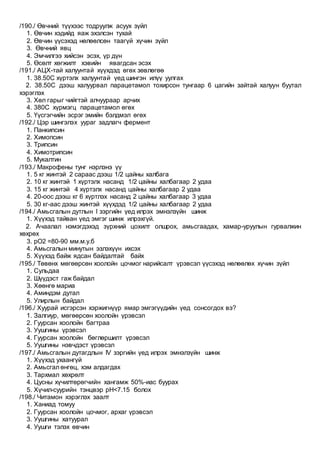 /190./ Өвчний түүхээс тодруулж асуух зүйл
1. Өвчин хэдийд яаж эхэлсэн тухай
2. Өвчин үүсэхэд нөлөөлсөн таагүй хүчин зүйл
3. Өвчний явц
4. Эмчилгээ хийсэн эсэх, үр дүн
5. Өсөлт хөгжилт хэвийн явагдсан эсэх
/191./ АЦХ-тай халуунтай хүүхдэд өгөх зөвлөгөө
1. 38.50С хүртэлх халуунтай үед шингэн илүү уулгах
2. 38.50С дээш халуурвал парацетамол тохирсон тунгаар 6 цагийн зайтай халуун буутал
хэрэглэх
3. Хөл гарыг чийгтэй алчуураар арчих
4. 380С хүрмэгц парацетамол өгөх
5. Үүсгэгчийн эсрэг эмийн бэлдмэл өгөх
/192./ Цэр шингэлэх уураг задлагч фермент
1. Панкипсин
2. Химопсин
3. Трипсин
4. Химотрипсин
5. Мукалтин
/193./ Макрофены тунг нэрлэнэ үү
1. 5 кг жинтэй 2 сараас дээш 1/2 цайны халбага
2. 10 кг жинтэй 1 хүртэлх насанд 1/2 цайны халбагаар 2 удаа
3. 15 кг жинтэй 4 хүртэлх насанд цайны халбагаар 2 удаа
4. 20-оос дээш кг 6 хүртлэх насанд 2 цайны халбагаар 3 удаа
5. 30 кг-аас дээш жинтэй хүүхдэд 1/2 цайны халбагаар 2 удаа
/194./ Амьсгалын дутлын Ι зэргийн үед илрэх эмнэлзүйн шинж
1. Хүүхэд тайван үед эмгэг шинж илрэхгүй.
2. Ачаалал нэмэгдэхэд зүрхний цохилт олшрох, амьсгаадах, хамар-уруулын гурвалжин
хөхрөх
3. рО2 =80-90 мм.м.у.б
4. Амьсгалын минутын эзлэхүүн ихсэх
5. Хүүхэд байж ядсан байдалтай байх
/195./ Төвөнх мөгөөрсөн хоолойн цочмог нарийсалт үрэвсэл үүсэхэд нөлөөлөх хүчин зүйл
1. Сульдаа
2. Шүүдэст гаж байдал
3. Хөөнгө мариа
4. Аминдэм дутал
5. Улирлын байдал
/196./ Хуурай исгэрсэн хэржигнүүр ямар эмгэгүүдийн үед сонсогдох вэ?
1. Залгиур, мөгөөрсөн хоолойн үрэвсэл
2. Гуурсан хоолойн багтраа
3. Уушгины үрэвсэл
4. Гуурсан хоолойн бөглөршилт үрэвсэл
5. Уушгины нэвчдэст үрэвсэл
/197./ Амьсгалын дутагдлын ΙV зэргийн үед илрэх эмнэлзүйн шинж
1. Хүүхэд ухаангүй
2. Амьсгал өнгөц, хэм алдагдах
3. Тархмал хөхрөлт
4. Цусны хүчилтөрөгчийн хангамж 50%-иас буурах
5. Хүчил-суурийн тэнцвэр pH<7.15 болох
/198./ Читамон хэрэглэх заалт
1. Ханиад томуу
2. Гуурсан хоолойн цочмог, архаг үрэвсэл
3. Уушгины хатуурал
4. Уушги тэлэх өвчин
 