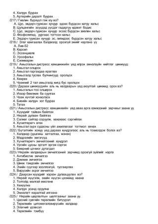 4. Халуун буурах
5. Артерийн даралт буурах
/217./ Гиалин бүрхүүл гэж юу вэ?
A. Цус, эвдэрч гуужсан хучуур эдээс бүрдсэн хатуу хальс
B. Цулцангийн эсүүдэд үүсдэг гадаргуу идэвхт бодис
C. Цус, эвдэрч гуужсан хучуур эсээс бүрдсэн зөөлөн хальс
D. Фосфолипид, уургаас тогтсон хальс
E. Эвдэрч гуужсан хучуур эс, липидээс бүрдсэн хатуу хальс
/218./ Элэг хамгаалах бэлдмэлд орохгүй эмийг нэрлэнэ үү
A. Лив-52
B. Карсил
C. Эссенциале
D. Урсофальк
E. Силимарин
/219./ Амьсгалын дистресс хамшинжийн үед илрэх эмнэлзүйн нийтлэг шинжүүд:
1. Амьсгал олшрох
2. Амьсгал гаргахдаа яраглах
3. Амьсгалд туслах булчингууд оролцох
4. Хөхрөх
5. Чээжний 2 тал амьсгалд жигд бус оролцох
/220./ Дараах шинжүүдийн аль нь халдварын үед аюултай шинжид орох вэ?
1. Амьсгалын тоо олширох
2. Ихээр бөөлжих ба суулгах
3. Чээж хүчтэй хонхолзох
4. Биеийн халуун хэт буурах
5. Татах
/221./ Амьсгалын дистресс хамшинжийн үед авах арга хэмжээний зарчмыг заана уу.
1. Хүүхдийг тайван байлгах
2. Нярайг дулаан байлгах
3. Салиаг сайтар соруулж, хахахаас сэргийлэх
4. Хүчилтөрөгч өгөх
5. Амьсгал зүрх судасны үйл ажиллагааг тогтмол хянах
/222./ Бүтэлтийн хожуу үед дараах хүндрэлээс аль нь тохиолдож болох вэ?
1. Халдвар (уушгины хатгалгаа, мэнэн)
2. Мэдрэлийн эмгэгүүд
3. Хүчилтөрөгч эмчилгээний хүндрэл
4. Ургийн цусны эргэлт эргэж сэргэх
5. Бөөрний цочмог дутагдал
/223./ Нярайн халдварын эмчилгээний зарчимд орохгүй зүйлийг нэрлэ
1. Антибиотик эмчилгээ
2. Дэмжих эмчилгээ
3. Шинж тэмдгийн эмчилгээ
4. Эхийн сүүгээр хооллохгүй, тусгаарлах
5. Вирүсийн эсрэг эмчилгээ
/224./ Даарсан хүүхдийг хэрхэн дулаацуулах вэ?
1. Нярайг нүцгэлж, эхийн нүцгэн цээжинд наана
2. Толгойд малгай өмсгөнө
3. Хөхүүлнэ
4. Халуун усанд оруулна
5. Эмнэлэгт яаралтай илгээнэ
/225./ Нярайн шарлалтын шалтгааныг заана уу.
1. Цөсний сувгийн төрөлхийн битүүрэл
2. Төрөлхийн цитомегалoвирүсийн халдвар
3. Элэгний үрэвсэл
4. Төрөлхийн тэмбүү
 