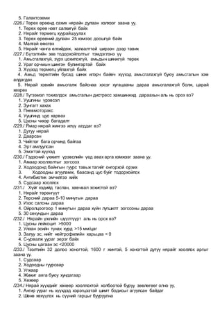 5. Галактоземи
/226./ Төрөх өрөөнд сахих нярайн дулаан хэлхээг заана уу.
1. Төрөх өрөө нэвт салхигүй байх
2. Нярайг төрмөгц хуурайшуулах
3. Төрөх өрөөний дулаан 25 хэмээс доошгүй байх
4. Малгай өмсгөх
5. Нярайг чанга өлгийдөж, халаалттай ширээн дээр тавих
/227./ Бүтэлтийн зөв тодорхойлолтыг тэмдэглэнэ үү
1. Амьсгалахгүй, зүрх цохилохгүй, амьдын шинжгүй төрөх
2. Ураг орчмын шингэн булингартай байх
3. Хүүхэд төрмөгц уйлахгүй байх
4. Амьд төрөлтийн бусад шинж илэрч байвч хүүхэд амьсгалахгүй буюу амьсгалын хэм
алдагдах
5. Нярай хэвийн амьсгалж байснаа хэсэг хугацааны дараа амьсгалахгүй болж, царай
хөхрөх
/228./ Түгээмэл тохиолдох амьсгалын дистресс хамшинжид дараахын аль нь орох вэ?
1. Уушгины үрэвсэл
2. Зунгагт хахах
3. Пневмоторакс
4. Уушгинд цус харвах
5. Цусны чихэр багадалт
/229./ Ямар нярай жингээ илүү алддаг вэ?
1. Дутуу нярай
2. Даарсан
3. Чийглэг бага орчинд байгаа
4. Эрт амлуулсан
5. Эмэгтэй хүүхэд
/230./ Гэдэсний үхжилт үрэвслийн үед авах арга хэмжээг заана уу.
1. Амаар хооллолтыг зогсоох
2. Ходоодонд байнгын гуурс тавьж тагийг онгорхой орхих
3. Ходоодны агууламж, баасанд цус буйг тодорхойлох
4. Антибиотик эмчилгээ хийх
5. Судсаар хооллох
/231./ Хүйг хэдийд таслан, хавчвал зохистой вэ?
1. Нярайг төрөнгүүт
2. Төрсний дараа 5-10 минутын дараа
3. Ихэс салсны дараа
4. Ойролцоогоор 1 минутын дараа хүйн лугшилт зогссоны дараа
5. 30 секундын дараа
/232./ Нярайн үжлийн шүүлтүүрт аль нь орох вэ?
1. Цусны лейкоцит >5000
2. Улаан эсийн тунах хурд >15 мм/цаг
3. Залуу эс, нийт нейтрофилийн харьцаа < 0
4. C-урвалж уураг эерэг байх
5. Цусны цагаан эс <20000
/233./ Тээлтийн 32 долоо хоногтой, 1600 г жинтэй, 5 хоногтой дутуу нярайг хооллох аргыг
заана уу.
1. Судсаар
2. Ходоодны гуурсаар
3. Угжаар
4. Жижиг аяга буюу хундагаар
5. Хөхөөр
/234./ Нярай хүүхдийг хөхөөр хооллохтой холбоотой буруу зөвлөгөөг олно уу.
1. Ангир уураг нь хүүхдэд хэрэгцээтэй шимт бодисыг агуулсан байдаг
2. Шөнө хөхүүлэх нь сүүний гарцыг бууруулна
 