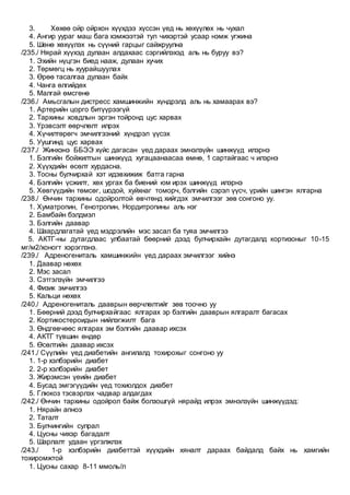 3. Хөхөө ойр ойрхон хүүхдээ хүссэн үед нь хөхүүлөх нь чухал
4. Ангир уураг маш бага хэмжээтэй тул чихэртэй усаар нэмж угжина
5. Шөнө хөхүүлэх нь сүүний гарцыг сайжруулна
/235./ Нярай хүүхэд дулаан алдахаас сэргийлэхэд аль нь буруу вэ?
1. Эхийн нүцгэн биед нааж, дулаан хучих
2. Төрмөгц нь хуурайшуулах
3. Өрөө тасалгаа дулаан байх
4. Чанга өлгийдөх
5. Малгай өмсгөнө
/236./ Амьсгалын дистресс хамшинжийн хүндрэлд аль нь хамаарах вэ?
1. Артерийн цорго битүүрээгүй
2. Тархины ховдлын эргэн тойронд цус харвах
3. Үрэвсэлт өөрчлөлт илрэх
4. Хүчилтөрөгч эмчилгээний хүндрэл үүсэх
5. Уушгинд цус харвах
/237./ Жинхэнэ ББЭЭ хүйс дагасан үед дараах эмнэлзүйн шинжүүд илэрнэ
1. Бэлгийн бойжилтын шинжүүд хугацаанаасаа өмнө, 1 сартайгаас ч илэрнэ
2. Хүүхдийн өсөлт хурдасна.
3. Тосны булчирхай хэт идэвхижиж батга гарна
4. Бэлгийн үсжилт, хөх ургах ба биений юм ирэх шинжүүд илэрнэ
5. Хөвгүүдийн төмсөг, шодой, хуйхнаг томорч, бэлгийн сэрэл үүсч, үрийн шингэн ялгарна
/238./ Өнчин тархины одойролтой өвчтөнд хийгдэх эмчилгээг зөв сонгоно уу.
1. Хуматропин, Генотропин, Нордитропины аль нэг
2. Бамбайн бэлдмэл
3. Бэлгийн даавар
4. Шаардлагатай үед мэдрэлийн мэс засал ба туяа эмчилгээ
5. АКТГ-ны дутагдлаас улбаатай бөөрний дээд булчирхайн дутагдалд кортизоныг 10-15
мг/м2/хоногт хэрэглэнэ.
/239./ Адреногениталь хамшинжийн үед дараах эмчилгээг хийнэ
1. Даавар нөхөх
2. Мэс засал
3. Сэтгэлзүйн эмчилгээ
4. Физик эмчилгээ
5. Кальци нөхөх
/240./ Адреногениталь дааврын өөрчлөлтийг зөв тоочно уу
1. Бөөрний дээд булчирхайгаас ялгарах эр бэлгийн дааврын ялгаралт багасах
2. Кортикостероидын нийлэгжилт бага
3. Өндгөвчөөс ялгарах эм бэлгийн даавар ихсэх
4. АКТГ түвшин өндөр
5. Өсөлтийн даавар ихсэх
/241./ Сүүлийн үед диабетийн ангилалд тохирохыг сонгоно уу
1. 1-р хэлбэрийн диабет
2. 2-р хэлбэрийн диабет
3. Жирэмсэн үеийн диабет
4. Бусад эмгэгүүдийн үед тохиолдох диабет
5. Глюкоз тэсвэрлэх чадвар алдагдах
/242./ Өнчин тархины одойрол байж болзошгүй нярайд илрэх эмнэлзүйн шинжүүдэд:
1. Нярайн апноэ
2. Таталт
3. Булчингийн сулрал
4. Цусны чихэр багадалт
5. Шарлалт удаан үргэлжлэх
/243./ 1-р хэлбэрийн диабеттэй хүүхдийн хяналт дараах байдалд байх нь хамгийн
тохиромжтой
1. Цусны сахар 8-11 ммоль/л
 