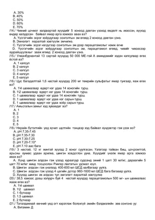 A. 30%
B. 40%
C. 50%
D. 60%
E. 70%
/14./ Чихний цочмог халдвартай хүүхдийг 5 хоноод давтан үзэхэд өвдөлт нь ихэссэн, хүүхэд
өндөр халуурсан байвал ямар арга хэмжээ авах вэ?
A. Үүсгэгчийн эсрэг хоёрдугаар сонголтын эм өгөөд 2 хоноод давтан үзнэ.
B. Эмнэлэгт яаралтай хэвтүүлж эмчилнэ.
C. Үүсгэгчийн эсрэг нэгдүгээр сонголтын эм дээр парацетамолыг нэмж өгнө
D. Үүсгэгчийн эсрэг хоёрдугаар сонголтын эм, парацетамол өгөөд, чихийг чихээсээр
хуурайшуулахыг зааж өгөөд 2 хоноод давтан үзнэ.
/15./ Улаанбурхантай 13 сартай хүүхдэд 50 000 МЕ-тэй А аминдэмийг хэдэн капсулаар өгөх
ёстой вэ?
A. 1 капсул
B. 2 капсул
C. 3 капсул
D. 4 капсул
E. 5 капсул
/16./ Цус багадалттай 1,6 настай хүүхдэд 200 мг төмрийн сульфатыг ямар тунгаар, яаж өгөх
вэ?
A. 14 шахмалаар өдөрт нэг удаа 14 хоногийн турш.
B. 12 шахмалаар өдөрт нэг удаа 14 хоногийн турш.
C. 1 шахмалаар өдөрт нэг удаа 14 хоногийн турш.
D. 1 шахмалаар өдөрт нэг удаа нэг сарын турш.
E. 1 шахмалаар өдөрт нэг удаа хоёр сарын турш.
/17./ Амьсгалын замыг хэд хуваадаг вэ?
A. 1
B. 2
C. 3
D. 4
E. 5
/18./ Нярайн бүтэлтийн үед хүчил шүлтийн тэнцвэр хэд байвал хүндэвтэр гэж үзэх вэ?
A. рН 7.35-7.45
B. рН 7.35-7.30
C. рН 7.30-7.25
D. рН 7.20-7.10*
E. рН 7.10 аас бага
/19./ 3 настай, 12 кг жинтэй хүүхэд 2 хоног суулгасан. Үзлэгээр тайван биш, цочромтгой,
арьсны хуниас удаан арилна, шингэн ховдоглон ууна. Хүүхдийг үнэлж ямар арга хэмжээ
авах вэ?
A. Хүнд шингэн алдсан гэж үзээд хураагуур судсанд эхний 1 цагт 30 млкг, дараагийн 5
цагт 70 млкг жинд тооцоолон Рингер лактатын уусмал юүл.
B. Шингэн алдсан гэж үнэлээд 400-600 мл ШСД халбагаар уулга.
C. Шингэн алдсан гэж үзээд 4 цагийн дотор 960-1600 мл ШСД бага багааар уулга.
D. Хүүхэд шингэн их алдсан тул эмгэлэгт яаралтай хэвтүүлнэ
/20./ 38,5 хэмээс дээш хэлуурч буй 4 настай хүүхдэд парацетамолын 500 мг- ын шахмалаас
яааж өгөх вэ?
A. 14 шахмал
B. 12 шахмал
C. 1 бүтнээр
D. 1,5 шахмал
E. 2 бүтнээр
/21./ Таталдамхай өвчний үед огт хэрэглэж болохгүй эмийн бэлдмэлийн зөв сонгоно уу:
A. Витамин Д
 