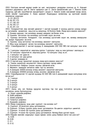 /252./ Багтраа өвчний хөдлөл үеийн үе шат, эмгэгжамыг уялдуулан сонгоно уу. А. Харшил
урвалын дархлааны шат В. Эмгэг хувирлын шат С. Эмгэг физиологийн шат 1. Хөөнгө эсийн
гадаргад JgЕ-ийн эсрэгбиетэй харшилтөрөгч нэгдэх 2. Хөөнгө эсийн нэвчимхий чанар ихсэх,
эсийн мөхлөг гадагшилах 3. Амин идэвхит бодисуудын нөлөөгөөр эд эрхтэний хэвийн
ажиллагаа алдагдах
A. А1, В2,С3
B. А2, В1, С3
C. С1, В2, А3
D. А2, В3, С1
E. А3, В1, С2
/253./ Халууралттай, өөр өвчний шинжгүй 1 настай хүүхдийг 2 хоноод давтан үзэхэд халуун
нь үргэлжилж, ханиалгаж, амьсгал нь минутанд 42 болсон байв. Ямар арга хэмжээ авах вэ?
A. Ханиад шуухнаа гэж ангилаад ханиад намдаах эм бичиж өгнө.
B. Уушгины хатгалгаа гэж ангилаад үүсгэгчийн эсрэг эм өгнө.
C. Уушгины хатгалгаа. Халууралт. -гэж ангилаад үүсгэгчийн эсрэг эм, ханиад зөөлрүүлэх
эм, халуун бууруулах эм өгнө.
D. Уушгины хүнд хатгалгаа гэж ангилаад эмнэлэгт хэвтүүлнэ.
E. Маш хүнд халууралт өвчин гэж ангилаад эмнэлэгт хэвтүүлнэ.
/254./ Улаанбурхантай 2 настай хүүхдэд А аминдэмийн 200 000 МЕ-тэй капсулыг яаж өгөх
вэ?
A. 1 капсулыг яаралтай өг, маргааш уулгах 1 капсулыг эхэд нь яаж уулгахыг заагаад өг.
B. 12 капсулыг яаралтай өг, маргааш уулгах 12 капсулыг эхэд нь өг.
C. 1 капсулыг нэг удаа өг.
D. 2 капсулыг нэг дар уулгах
E. 3 дуслыг өнөөдөр өг.
/255./ 4 сартай хүнд тураалтай хүүхдэд ямар арга хэмжээ авах вэ?
A. Тэжээх зорилгоор инсулинтэй глюкоз дуслаар гэрээр хийнэ.
B. Хооллолтын байдлыг үнэлэн хоолны зөвлөгөө өгнө.
C. Фермент, аминдэм эмчилгээ хийж гэрт нь эмчилнэ.
D. А аминдэм 50000 нэгжээр өгөөд эмнэлэгт яаралтай хэвтүүлнэ.
E. А аминдэм 200000 нэгжээр өгөөд, хооллох зөвлөгөө өгнө.
/256./ Улаанбурхантай 13 сартай хүүхдэд 50 000 МЕ-тэй А аминдэмийг хэдэн капсулаар өгөх
ёстой вэ?
A. 1 капсул
B. 2 капсул
C. 3 капсул
D. 4 капсул
E. 5 капсул
/257./ Амны аль нэг буланд хуруугаа хүргэхэд тэр тал уруу толгойгоо эргүүлж, амаа
ангайлган хэлээ булталзуулна
A. Уруул цорвойх рефлекс
B. Хайх рефлекс
C. Хөхөх рефлекс
D. Галантын рефлекс
E. Бауэрийн рефлекс
/258./ Ямар тохиолдолд хүнд ужиг суулгалт гэж ангилах вэ?
A. Суулгалт 20 хоногоос дээш үргэлжилсэн.
B. Суулгалт 14 буюу түүнээс дээш хоног үргэлжилсэн ба шингэн алдалтын шинжтэй.
C. Суулгалт 14 хоног ба түүнээс дээш үргэлжилсэн
D. Суулгалт 14 хоног ба түүнээс дээш үргэлжилсэн бөгөөд баас цустай гарах.
/259./ Нярайн жингийн алдагдлыг хэдэн хувиас эхлэн дээш байвал эмгэг гэж үзэх вэ?
A. 0.06
B. 0.08
C. 0.1
D. 0.12
 