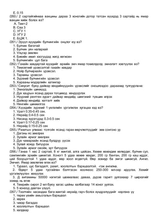 E. 0.15
/260./ 2 сартайгийнхаа вакцины дараа 3 хоногийн дотор татсан хүүхдэд 3 сартайд нь ямар
вакцин хийж болох вэ?
A. Тавт-2
B. Саа 3
C. УГУ 1
D. УГУ 2
E. БЦЖ 1.
/261./ Эрүүл хүүхдийн булчингийн онцлог юу вэ?
1. Булчин багатай
2. Булчин уян налархай
3. Улцгар зөөлөн
4. Биеийн ижил хэсгүүдэд жигд хөгжсөн
5. Булчингийн цул бага
/262./ Гахайн хавдартай хүүхдийг өрхийн эмч ямар тохиолдолд эмнэлэгт хэвтүүлэх вэ?
1. Төмсөгний үрэвсэлтэй гахайн хавдар
2. Нойр булчирхайн үрэвсэл.
3. Тархины үрэвсэл
4. Зүрхний булчингийн үрэвсэл
5. Харааны мэдэрлийн хатингар
/263./ Синусит буюу дайвар хөндийнүүдийн үрэвслийг оношлохдоо дараахид тулгуурлана:
1. Эмнэлзүйн шинжүүд
2. Дух хацрын ясанд дарах тогшиход хөндүүрлэх
3. Нүүрний рентген зурагт дайвар хөндийд шингэний түвшин илрэх
4. Дайвар хөндийд хатгалт хийх
5. Нянгийн шинжилгээ
/264./ Хүүхдийн зүрхний 1 үелэлийн үргэлжлэх хугацаа хэд вэ?
1. Урагт 0.35-0.45 сек.
2. Нярайд 0.4-0.5 сек
3. Насанд хүрэгсдэд 0.3-0.5 сек
4. Урагт 0.17-0.25 сек
5. Нярайд 0.15-0.25 сек
/265./ Рахитын улмаас толгойн ясанд гарах өөрчлөлтүүдийг зөв сонгоно уу
1. Дагзны яс зөөлрөх
2. Зулайн ирмэг зөөлрөх
3. Дух чамархайн ясанд булдруу үүсэх
4. Зулай хожуу битүүрэх
5. Зулайн ирмэг овойж, эрт битүүрэх
/266./ Ганаа 1 нас 2 сартай, 8 кг жинтэй, алга цайсан, Хөхөө хөхөхдөө хөлөрдөг, булчин сул,
сампингийн эрхийн шинжтэй. Хоногт 5 удаа хөхөө хөхдөг, 200 гр бантан, 200 гр каш иддэг,
цай боорцогтой 1 удаа иддэг, өөр хоол өгдөггүй. Өөр зовиур ба эмгэг шинжгүй. Ангил.
Эмчил. Ямар зөвлөгөө өгөх вэ?
1. Тураал, цус багадалт, рахит, хоололтын бэрхшээлтэй. -гэж ангилна.
2. Өдөрт 5 удаа тусгайлан бэлтгэсэн хоолноос 250-300 мл-ээр идүүлэх. Хөхийг
үргэлжлүүлэн хөхүүлэх
3. Д витамины 50000 нэгжтэй шахмалаас даваа, дүрэв гаригт уулгахаар 7 ширхэгийг
ээжид нь өгнө
4. Төмрийн сироп 2 мл буюу хагас цайны халбагаар 14 хоног уулгах.
5. 5 хоноод давтан үзүүл.
/267./ Тээлтийн насандаа бага жинтэй нярайд гарч болох хүндрэлүүдийг нэрлэнэ үү
1. төрөх үеийн амьсгалын бэрхшээл
2. хөрөх
3. чихэр багадах
4. хооллолтын бэрхшээл
5. халдвар
 