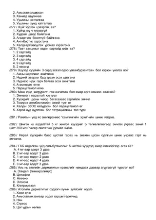 2. Амьсгал олширсон
3. Ханиад шуухинаа
4. Уушгины хатгалгаа
5. Уушгины хүнд хатгалгаа
/277./ Хүйг хэрхэн цэвэрлэх вэ?
1. Хүйнд юу ч түрхэхгүй
2. Хуурай цэвэр байлгана
3. Агаарт ил, боолтгүй байлгана
4. Антибиотик хэрэглэнэ
5. Халдваргүйжүүлэх уусмал хэрэглэнэ
/278./ Тавт вакциныг хэдэн сартайд хийх вэ?
1. 2 сартайд
2. 3 сартайд
3. 4 сартайд
4. 9 сартайд
5. 2 насанд
/279./ Хүүхэд сүүлийн 3 сард эсвэл одоо улаанбурхантсан бол хэрхэн үнэлэх вэ?
1. Амны шархлааг ажиглана
2. Нүдний эвэрлэг бүдгэрсэн эсэх шалгана
3. Нүднээс нуух гарч байгаа эсэх ажиглана
4. А-аминдэм өгнө
5. Парацетамол өгнө
/280./ Маш хүнд халууралт гэж ангилсан бол ямар арга хэмжээ авах вэ?
1. Эмнэлэгт яаралтай хэвтүүл
2. Хүүхдийг цусны чихэр багасахаас сэргийлж эмчил
3. Тохирох антибиотикийн эхний тунг өг
4. Халуун 38ОС халуурсан бол парацетамол өг
5. Хэрэв нүд нуухтсан бол тетрациклины тос түрх
/281./ Рахитын үед яс зөөлөрснөөс “сампингийн эрхи”-ийн шинж илэрнэ.
/282./ Шингэн их алдалттай 5 кг жинтэй хүүхдийг Б төлөвлөгөөгөөр эмчлэх учраас эхний 1
цагт 350 мл Рингер лактатын уусмал хийнэ.
/283./ Нярай хүүхдийн баас цустай гарах нь зөвхөн цусан суулгын шинж учраас гэрт нь
эмчилнэ.
/284./ ГХБ хөдөлсөн үед сальбутамолыг 5 настай хүүхдэд ямар хэмжээгээр өгөх вэ?
A. 4 мг-аар өдөрт 3 удаа
B. 2 мг-аар өдөрт 3 удаа
C. 1 мг-аар өдөрт 2 удаа
D. 4 мг-аар өдөрт 4 удаа
E. 3 мг-аар өдөрт 3 удаа
/285./ Аль нь атопийн дерматитын үрэвслийг намдаах даавар агуулаагүй түрхлэг вэ?
A. Элидел (пимекролимус)
B. Цетафил
C. Авеено
D. Элоком
E. Клотримазол
/286./ Атопийн дерматитыг сэдээгч хүчин зүйлсийг нэрлэ
1. Хоол хүнс
2. Амьсгалын замаар ордог харшилтөрөгчид
3. Нян
4. Стресс
5. Цаг уурын нөлөө
 