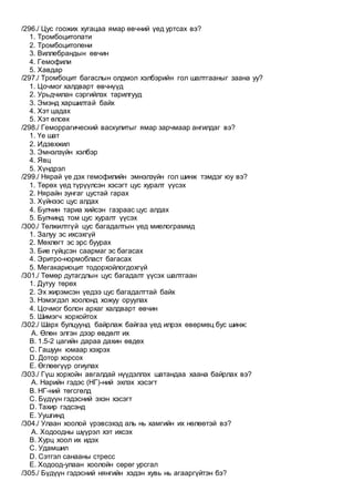 /296./ Цус гоожих хугацаа ямар өвчний үед уртсах вэ?
1. Тромбоцитопати
2. Тромбоцитопени
3. Виллебрандын өвчин
4. Гемофили
5. Хавдар
/297./ Тромбоцит багаслын олдмол хэлбэрийн гол шалтгааныг заана уу?
1. Цочмог халдварт өвчнүүд
2. Урьдчилан сэргийлэх тарилгууд
3. Эмэнд харшилтай байх
4. Хэт цадах
5. Хэт өлсөх
/298./ Геморрагический васкулитыг ямар зарчмаар ангилдаг вэ?
1. Үе шат
2. Идэвхжил
3. Эмнэлзүйн хэлбэр
4. Явц
5. Хүндрэл
/299./ Нярай үе дэх гемофилийн эмнэлзүйн гол шинж тэмдэг юу вэ?
1. Төрөх үед түрүүлсэн хэсэгт цус хуралт үүсэх
2. Нярайн зунгаг цустай гарах
3. Хүйнээс цус алдах
4. Булчин тариа хийсэн газраас цус алдах
5. Булчинд том цус хуралт үүсэх
/300./ Төлжилтгүй цус багадалтын үед миелограммд
1. Залуу эс ихсэхгүй
2. Мөхлөгт эс эрс буурах
3. Бие гүйцсэн саармаг эс багасах
4. Эритро-нормобласт багасах
5. Мегакариоцит тодорхойлогдохгүй
/301./ Төмөр дутагдлын цус багадалт үүсэх шалтгаан
1. Дутуу төрөх
2. Эх жирэмсэн үедээ цус багадалттай байх
3. Нэмэгдэл хоолонд хожуу оруулах
4. Цочмог болон архаг халдварт өвчин
5. Шимэгч хорхойтох
/302./ Шарх булцуунд байрлаж байгаа үед илрэх өвөрмөц бус шинж:
A. Өлөн элгэн дээр өвдөлт их
B. 1.5-2 цагийн дараа дахин өвдөх
C. Гашуун юмаар хэхрэх
D. Дотор хорсох
E. Өглөөгүүр огиулах
/303./ Гүш хорхойн авгалдай нүүдэллэх шатандаа хаана байрлах вэ?
A. Нарийн гэдэс (НГ)-ний эхлэх хэсэгт
B. НГ-ний төгсгөлд
C. Бүдүүн гэдэсний эхэн хэсэгт
D. Тахир гэдсэнд
E. Уушгинд
/304./ Улаан хоолой үрэвсэхэд аль нь хамгийн их нөлөөтэй вэ?
A. Ходоодны шүүрэл хэт ихсэх
B. Хурц хоол их идэх
C. Удамшил
D. Сэтгэл санааны стресс
E. Ходоод-улаан хоолойн сөрөг урсгал
/305./ Бүдүүн гэдэсний нянгийн хэдэн хувь нь агааргүйтэн бэ?
 