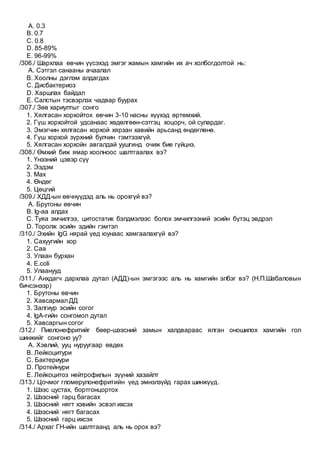 A. 0.3
B. 0.7
C. 0.8
D. 85-89%
E. 96-99%
/306./ Шархлаа өвчин үүсэхэд эмгэг жамын хамгийн их ач холбогдолтой нь:
A. Сэтгэл санааны ачаалал
B. Хоолны дэглэм алдагдах
C. Дисбактериоз
D. Харшлах байдал
E. Салстын тэсвэрлэх чадвар буурах
/307./ Зөв хариултыг сонго
1. Хялгасан хорхойтох өвчин 3-10 насны хүүхэд өртөмхий.
2. Гүш хорхойтой удсанаас хөдөлгөөн-сэтгэц хоцорч, ой сулардаг.
3. Эмэгчин хялгасан хорхой хярзан хавийн арьсанд өндөглөнө.
4. Гүш хорхой зүрхний булчин гэмтээхгүй.
5. Хялгасан хорхойн авгалдай уушгинд очиж бие гүйцнэ.
/308./ Өмхий биж ямар хоолноос шалтгаалах вэ?
1. Үнээний цэвэр сүү
2. Ээдэм
3. Мах
4. Өндөг
5. Цөцгий
/309./ ХДД-ын өвчнүүдэд аль нь орохгүй вэ?
A. Брутоны өвчин
B. Ig-аа алдах
C. Туяа эмчилгээ, цитостатик бэлдмэлээс болох эмчилгээний эсийн бүтэц эвдрэл
D. Торолж эсийн эдийн гэмтэл
/310./ Эхийн IgG нярай үед юунаас хамгаалахгүй вэ?
1. Сахуугийн хор
2. Саа
3. Улаан бурхан
4. E.coli
5. Улаанууд
/311./ Анхдагч дархлаа дутал (АДД)-ын эмгэгээс аль нь хамгийн элбэг вэ? (Н.П.Шабаловын
бичсэнээр)
1. Брутоны өвчин
2. Хавсармал ДД
3. Залгиур эсийн согог
4. IgA-гийн сонгомол дутал
5. Хавсаргын согог
/312./ Пиелонефритийг бөөр-шээсний замын халдвараас ялган оношилох хамгийн гол
шинжийг сонгоно уу?
A. Хэвлий, ууц нуруугаар өвдөх
B. Лейкоцитури
C. Бактериури
D. Протейнури
E. Лейкоцитоз нейтрофилын зүүний хазайлт
/313./ Цочмог гломерулонефритийн үед эмнэлзүйд гарах шинжүүд.
1. Шээс цустах, бортгонцортох
2. Шээсний гарц багасах
3. Шээсний нягт хэвийн эсвэл ихсэх
4. Шээсний нягт багасах
5. Шээсний гарц ихсэх
/314./ Архаг ГН-ийн шалтгаанд аль нь орох вэ?
 